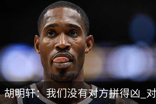 胡明轩：我们没有对方拼得凶 对困难的准备不足